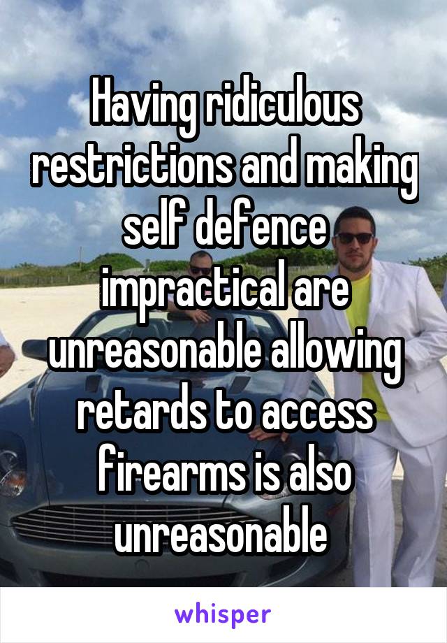 Having ridiculous restrictions and making self defence impractical are unreasonable allowing retards to access firearms is also unreasonable 