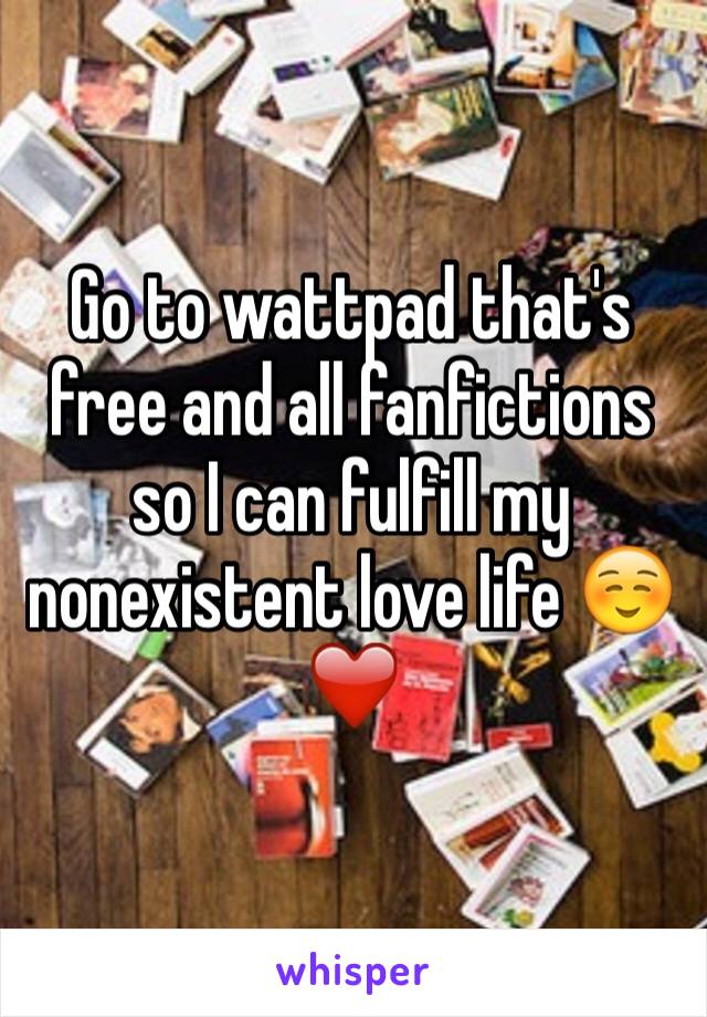 Go to wattpad that's free and all fanfictions so I can fulfill my nonexistent love life ☺️❤️