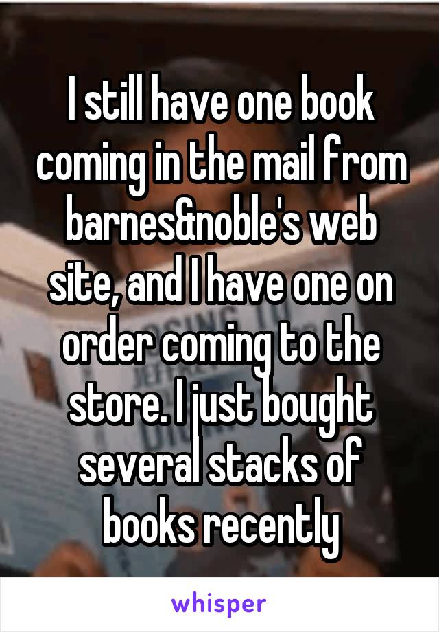 I still have one book coming in the mail from barnes&noble's web site, and I have one on order coming to the store. I just bought several stacks of books recently