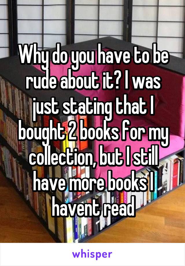 Why do you have to be rude about it? I was just stating that I bought 2 books for my collection, but I still have more books I havent read