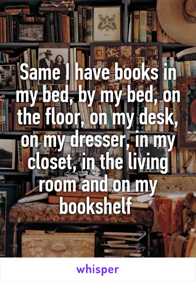 Same I have books in my bed, by my bed, on the floor, on my desk, on my dresser, in my closet, in the living room and on my bookshelf 