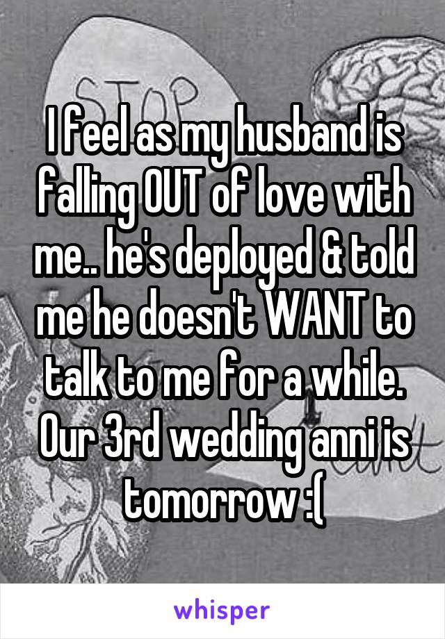 I feel as my husband is falling OUT of love with me.. he's deployed & told me he doesn't WANT to talk to me for a while. Our 3rd wedding anni is tomorrow :(