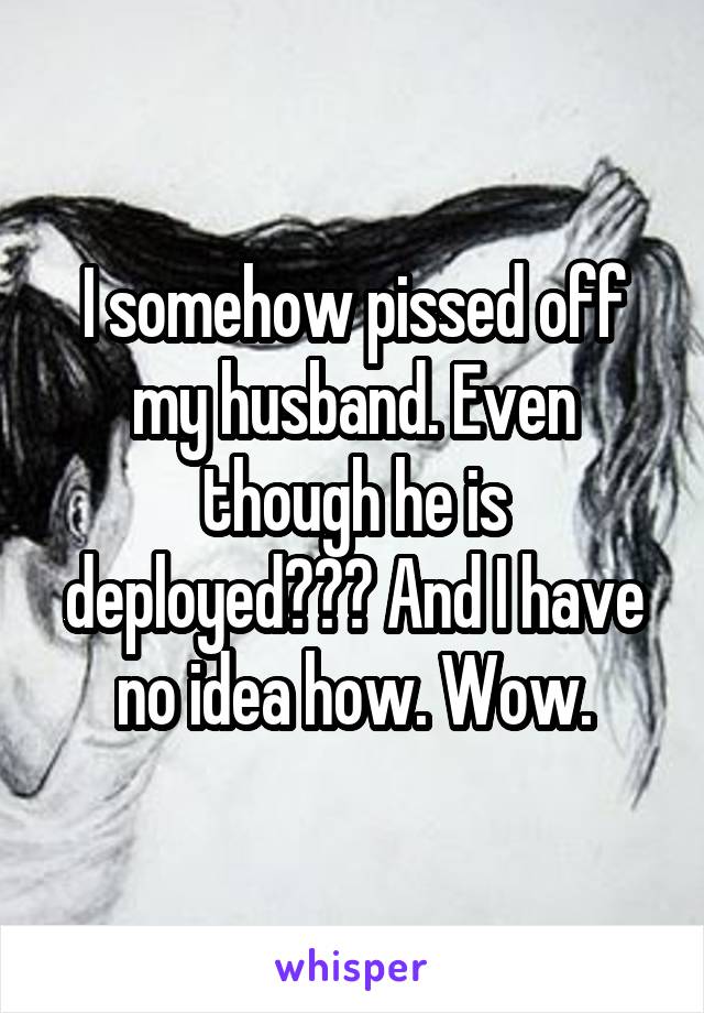 I somehow pissed off my husband. Even though he is deployed??? And I have no idea how. Wow.