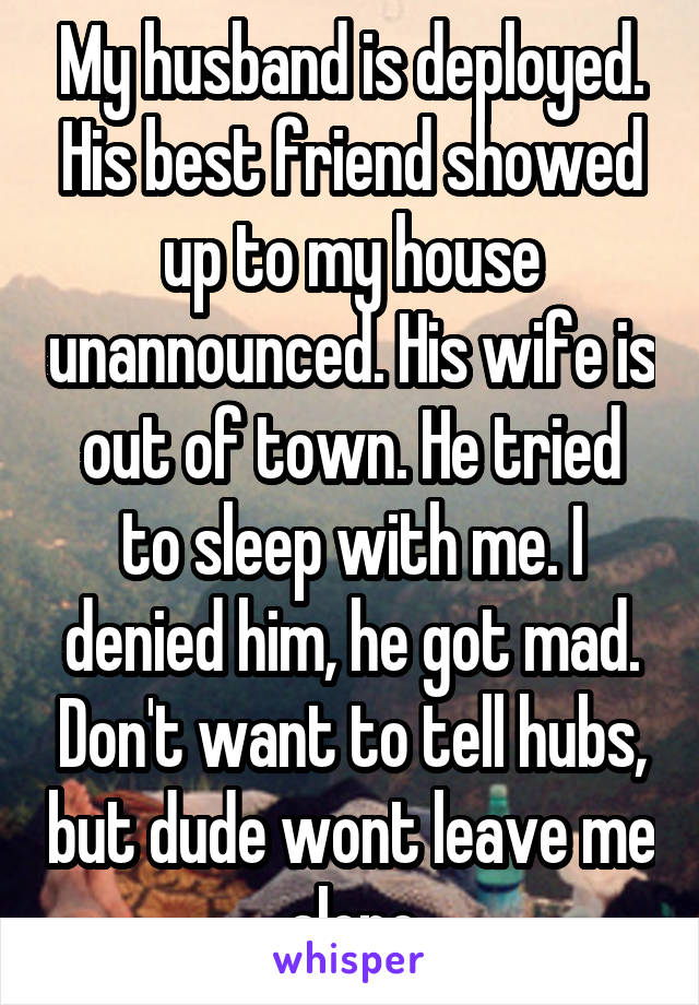 My husband is deployed. His best friend showed up to my house unannounced. His wife is out of town. He tried to sleep with me. I denied him, he got mad. Don't want to tell hubs, but dude wont leave me alone