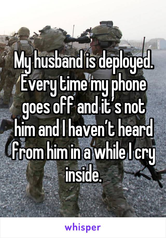 My husband is deployed. Every time my phone goes off and it’s not him and I haven’t heard from him in a while I cry inside.