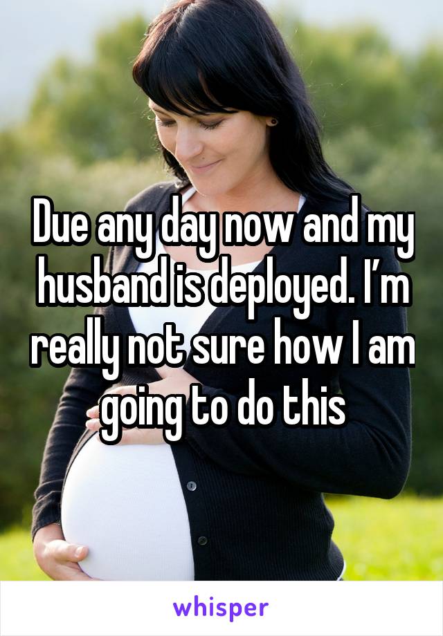 Due any day now and my husband is deployed. I’m really not sure how I am going to do this