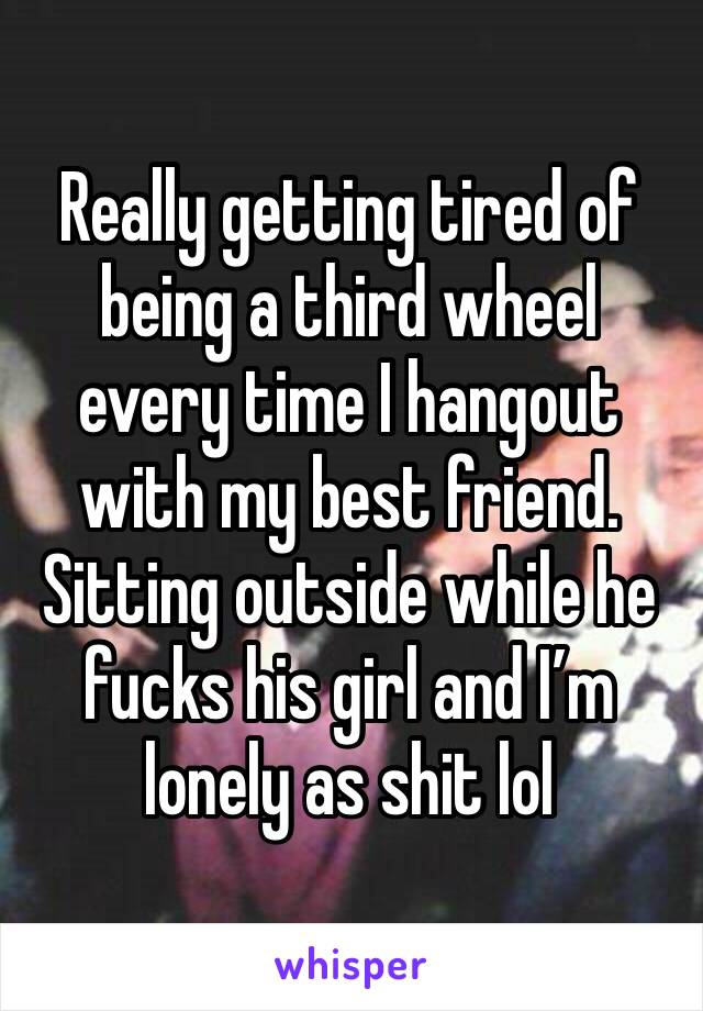 Really getting tired of being a third wheel every time I hangout with my best friend. Sitting outside while he fucks his girl and I’m lonely as shit lol