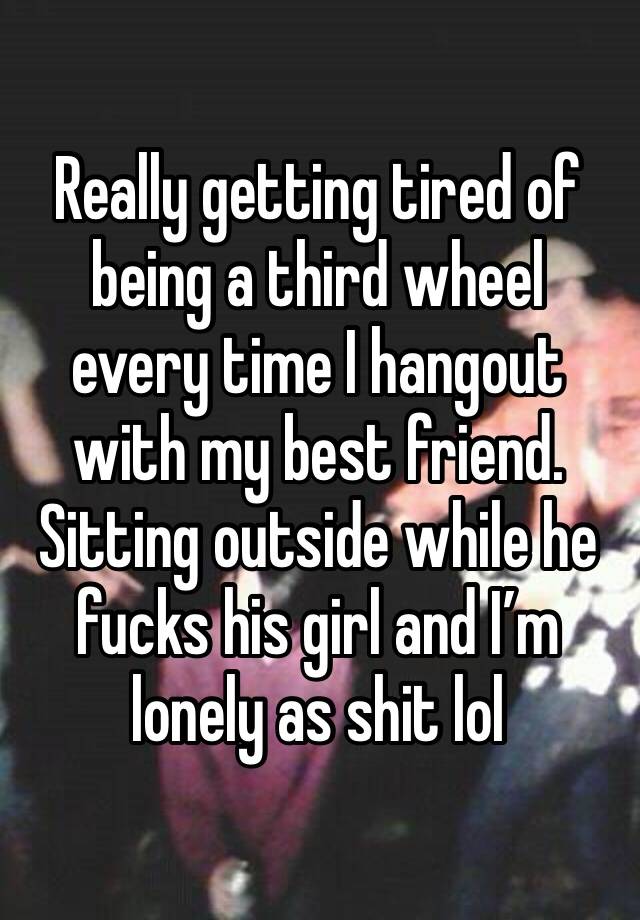 Really getting tired of being a third wheel every time I hangout with my best friend. Sitting outside while he fucks his girl and I’m lonely as shit lol