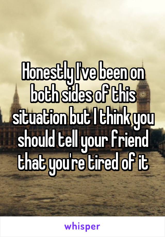 Honestly I've been on both sides of this situation but I think you should tell your friend that you're tired of it