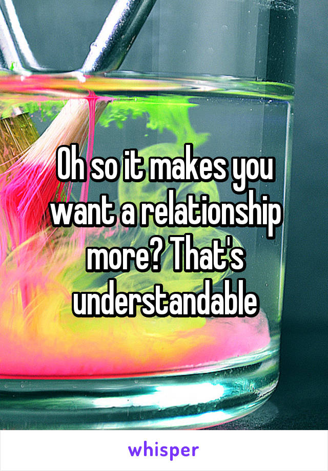 Oh so it makes you want a relationship more? That's understandable