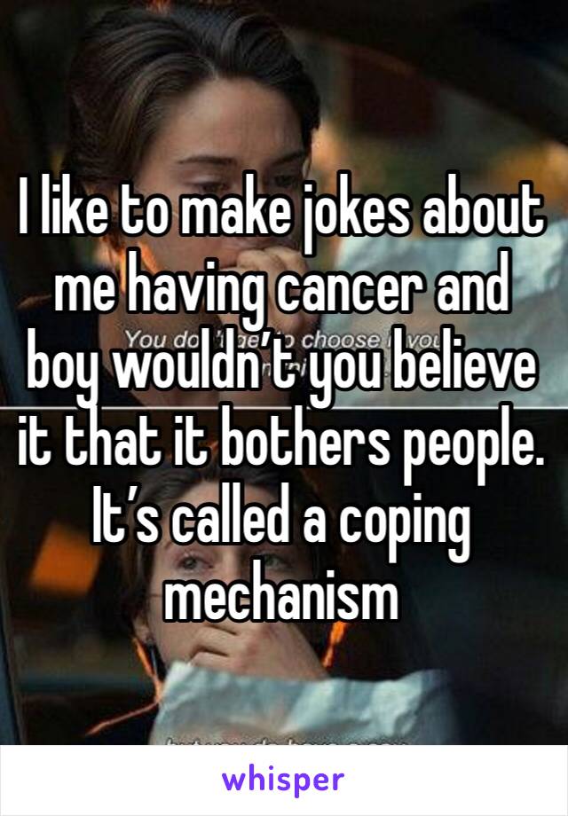 I like to make jokes about me having cancer and boy wouldn’t you believe it that it bothers people. It’s called a coping mechanism 