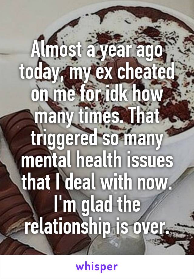 Almost a year ago today, my ex cheated on me for idk how many times. That triggered so many mental health issues that I deal with now.
I'm glad the relationship is over.