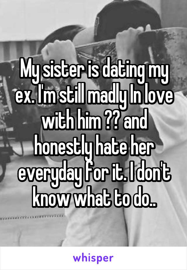 My sister is dating my ex. I'm still madly In love with him 😔💔 and honestly hate her everyday for it. I don't know what to do..