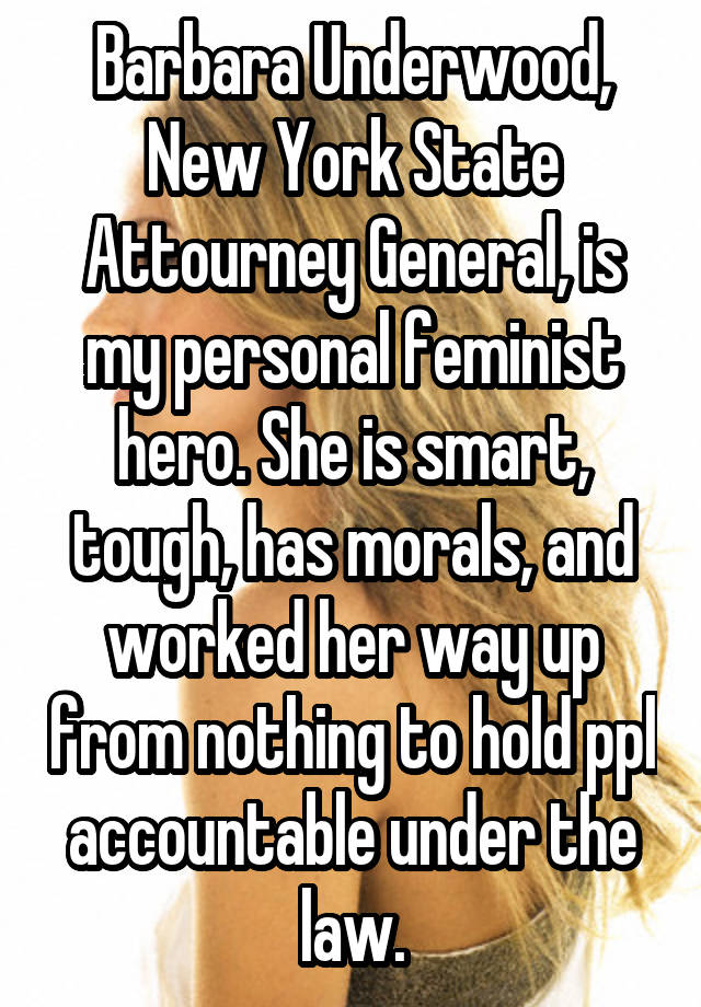 Barbara Underwood, New York State Attourney General, is my personal feminist hero. She is smart, tough, has morals, and worked her way up from nothing to hold ppl accountable under the law.