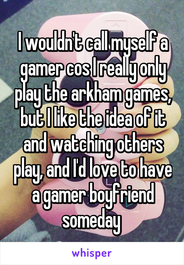 I wouldn't call myself a gamer cos I really only play the arkham games, but I like the idea of it and watching others play, and I'd love to have a gamer boyfriend someday 