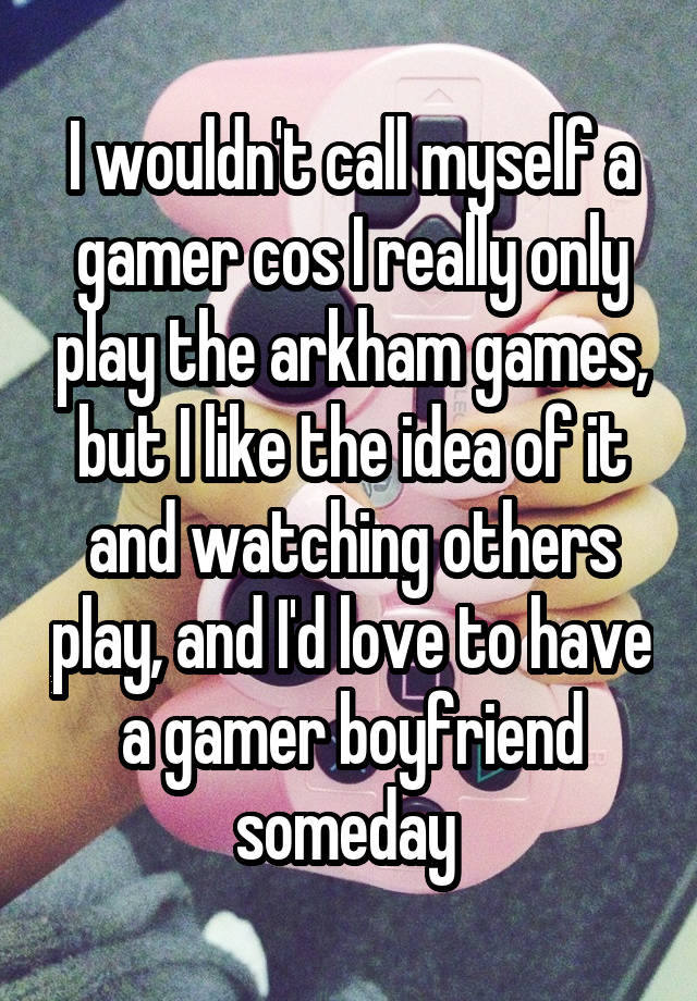 I wouldn't call myself a gamer cos I really only play the arkham games, but I like the idea of it and watching others play, and I'd love to have a gamer boyfriend someday 