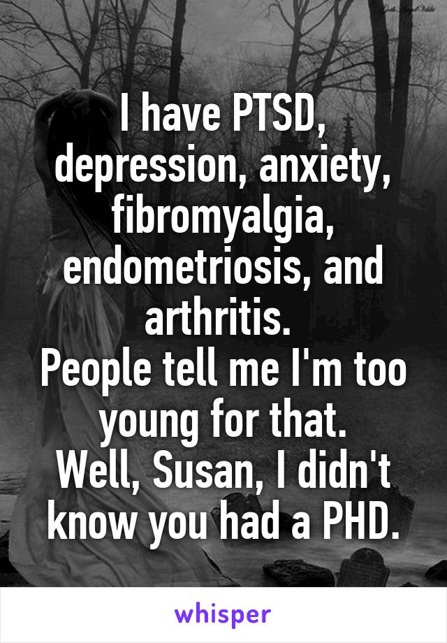 I have PTSD, depression, anxiety, fibromyalgia, endometriosis, and arthritis. 
People tell me I'm too young for that.
Well, Susan, I didn't know you had a PHD.