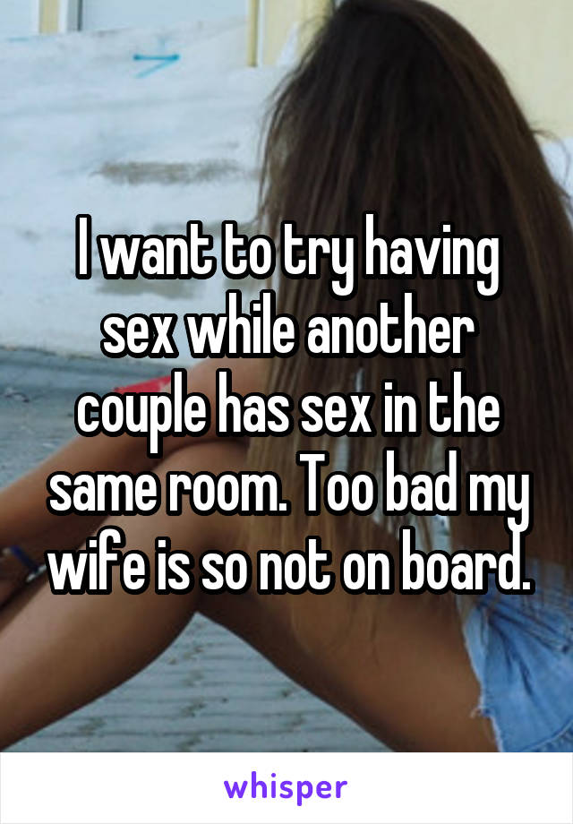 I want to try having sex while another couple has sex in the same room. Too bad my wife is so not on board.
