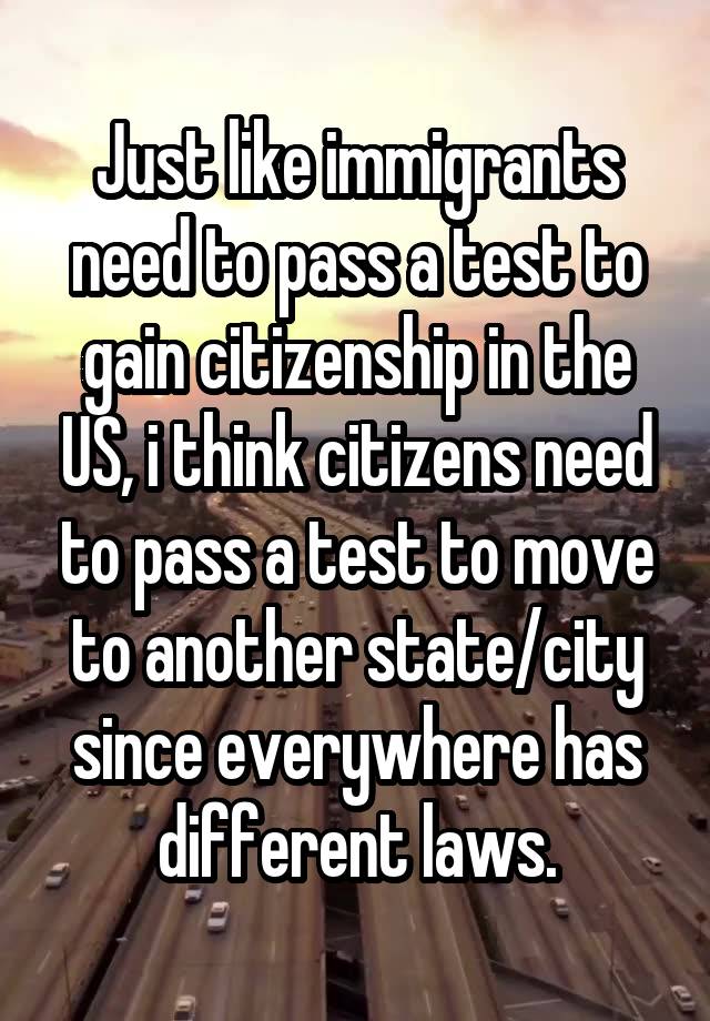 Just like immigrants need to pass a test to gain citizenship in the US, i think citizens need to pass a test to move to another state/city since everywhere has different laws.