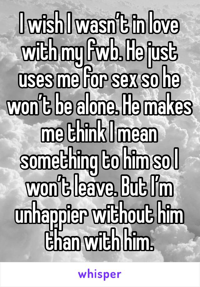 I wish I wasn’t in love with my fwb. He just uses me for sex so he won’t be alone. He makes me think I mean something to him so I won’t leave. But I’m unhappier without him than with him. 