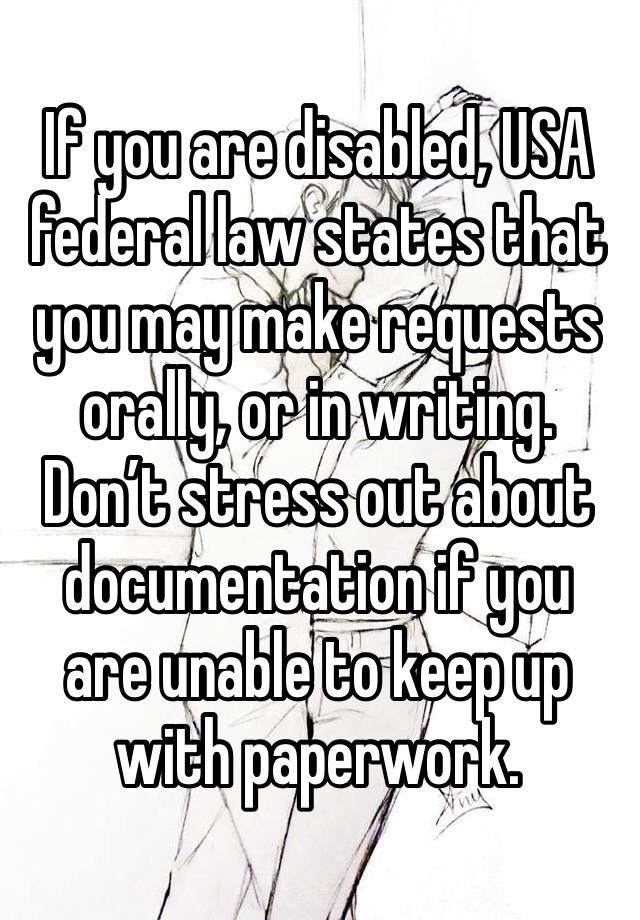 If you are disabled, USA federal law states that you may make requests orally, or in writing. Don’t stress out about documentation if you are unable to keep up with paperwork.