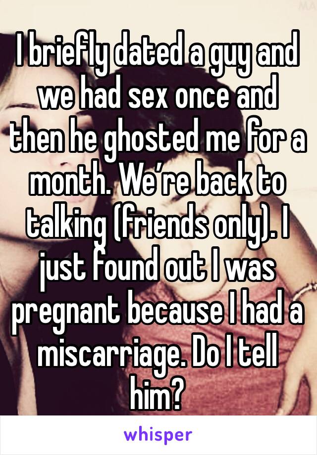 I briefly dated a guy and we had sex once and then he ghosted me for a month. We’re back to talking (friends only). I just found out I was pregnant because I had a miscarriage. Do I tell him?