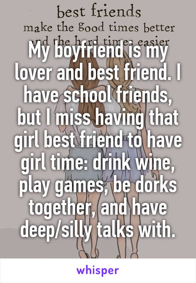 My boyfriend is my lover and best friend. I have school friends, but I miss having that girl best friend to have girl time: drink wine, play games, be dorks together, and have deep/silly talks with.
