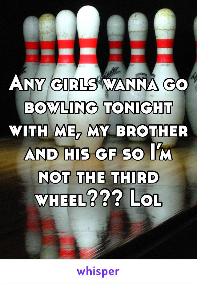 Any girls wanna go bowling tonight with me, my brother and his gf so I’m not the third wheel??? Lol