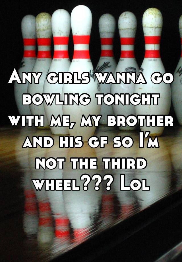 Any girls wanna go bowling tonight with me, my brother and his gf so I’m not the third wheel??? Lol