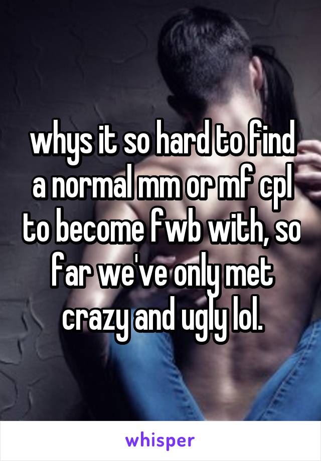 whys it so hard to find a normal mm or mf cpl to become fwb with, so far we've only met crazy and ugly lol.