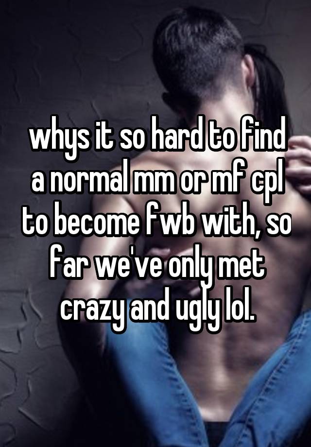 whys it so hard to find a normal mm or mf cpl to become fwb with, so far we've only met crazy and ugly lol.