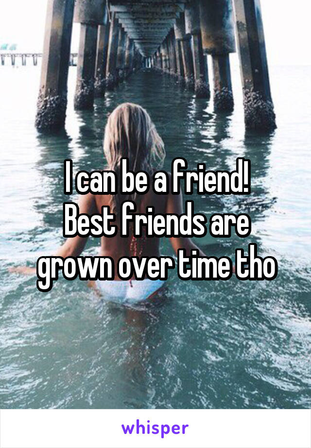 I can be a friend!
Best friends are grown over time tho