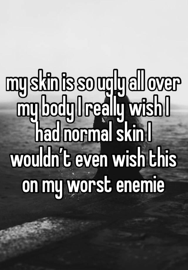 my skin is so ugly all over my body I really wish I had normal skin I wouldn’t even wish this on my worst enemie 