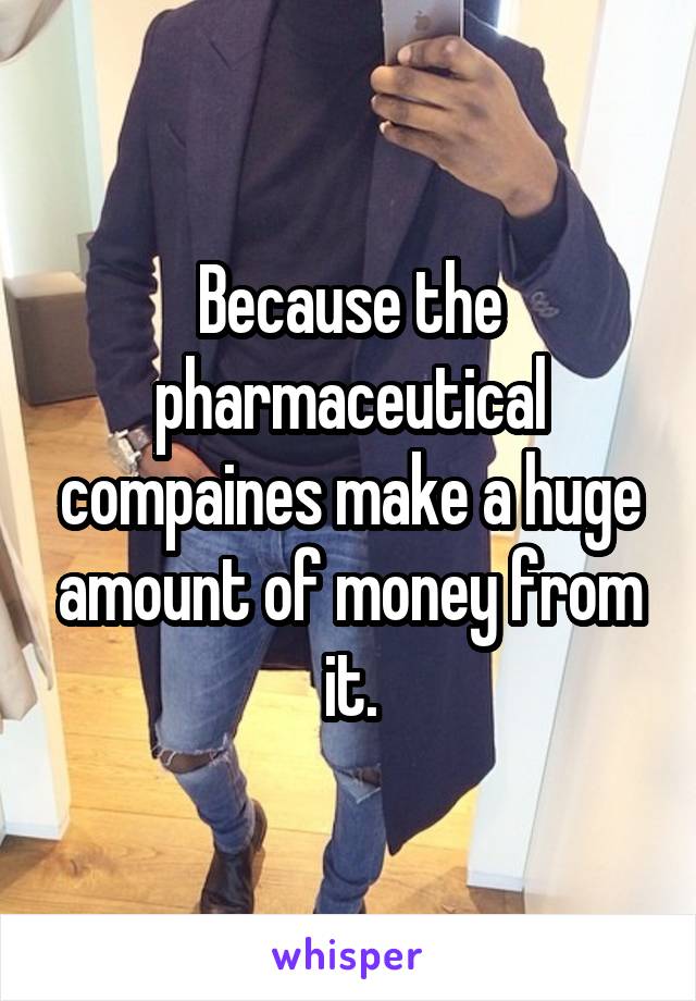 Because the pharmaceutical compaines make a huge amount of money from it.