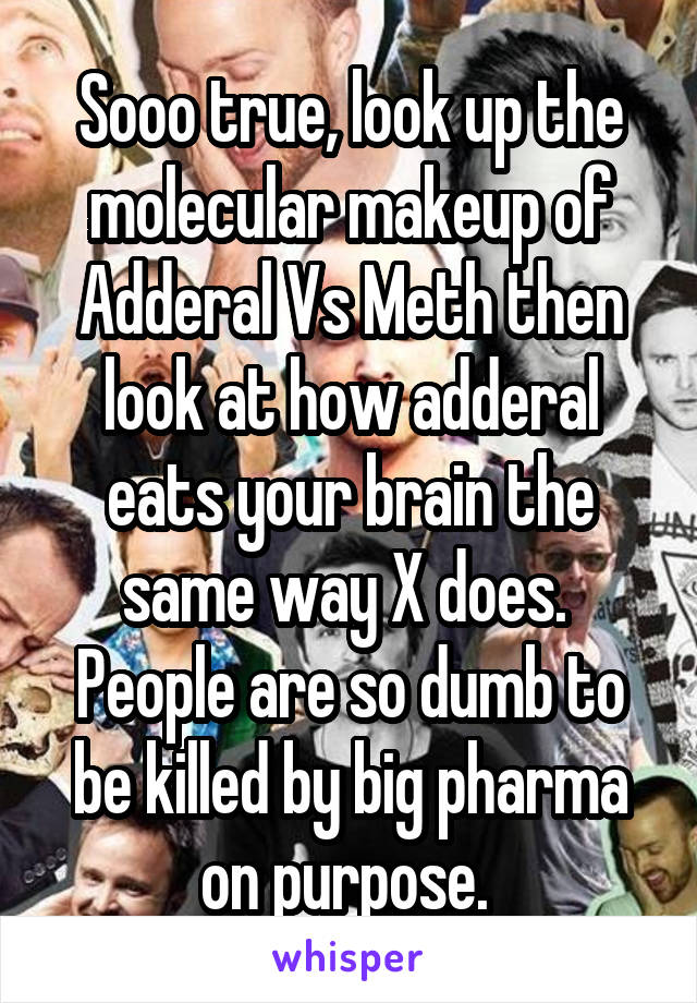 Sooo true, look up the molecular makeup of Adderal Vs Meth then look at how adderal eats your brain the same way X does.  People are so dumb to be killed by big pharma on purpose. 