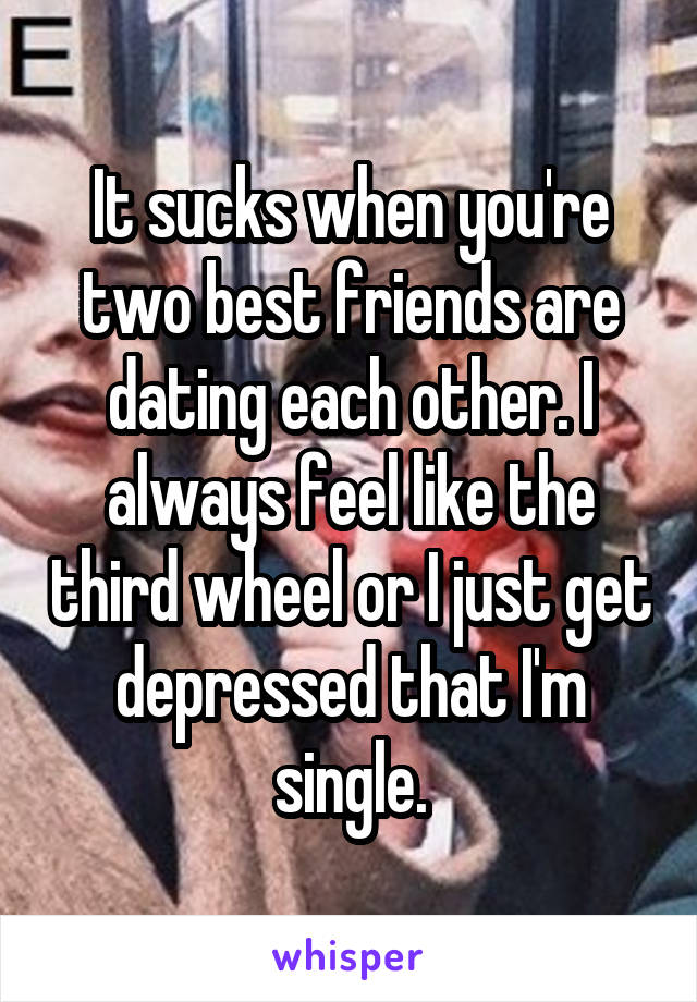 It sucks when you're two best friends are dating each other. I always feel like the third wheel or I just get depressed that I'm single.