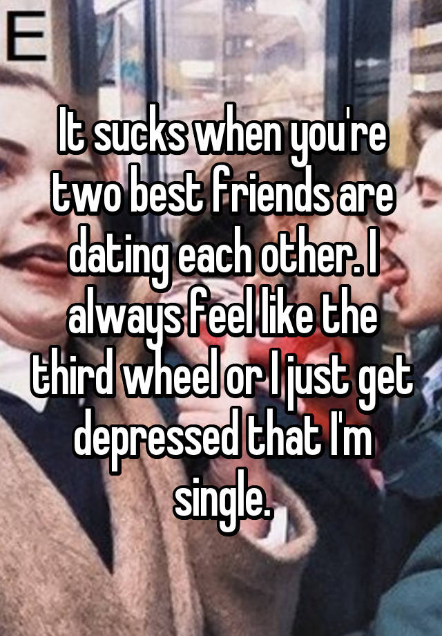 It sucks when you're two best friends are dating each other. I always feel like the third wheel or I just get depressed that I'm single.