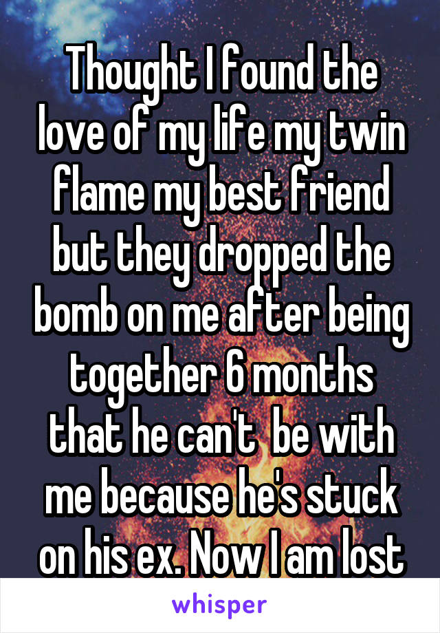 Thought I found the love of my life my twin flame my best friend but they dropped the bomb on me after being together 6 months that he can't  be with me because he's stuck on his ex. Now I am lost
