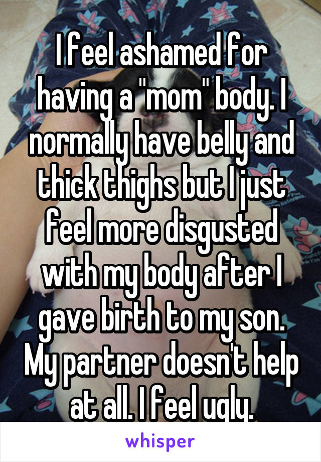 I feel ashamed for having a "mom" body. I normally have belly and thick thighs but I just feel more disgusted with my body after I gave birth to my son. My partner doesn't help at all. I feel ugly.