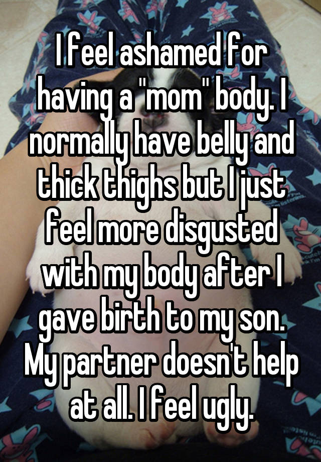 I feel ashamed for having a "mom" body. I normally have belly and thick thighs but I just feel more disgusted with my body after I gave birth to my son. My partner doesn't help at all. I feel ugly.