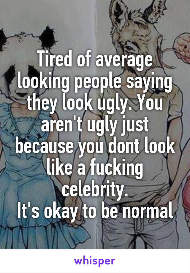 Tired of average looking people saying they look ugly. You aren't ugly just because you dont look like a fucking celebrity.
It's okay to be normal