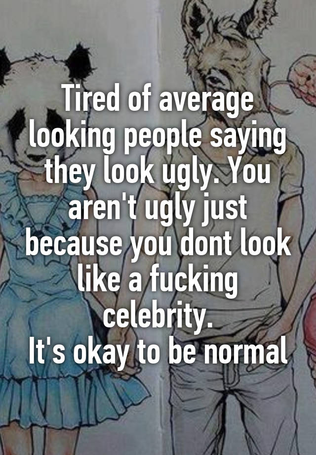 Tired of average looking people saying they look ugly. You aren't ugly just because you dont look like a fucking celebrity.
It's okay to be normal