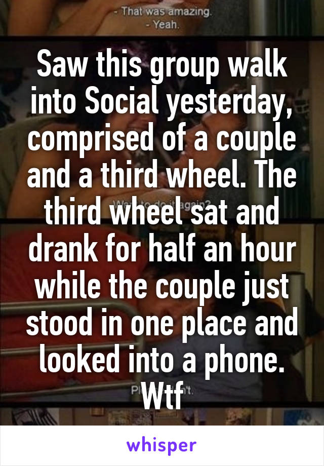 Saw this group walk into Social yesterday, comprised of a couple and a third wheel. The third wheel sat and drank for half an hour while the couple just stood in one place and looked into a phone. Wtf