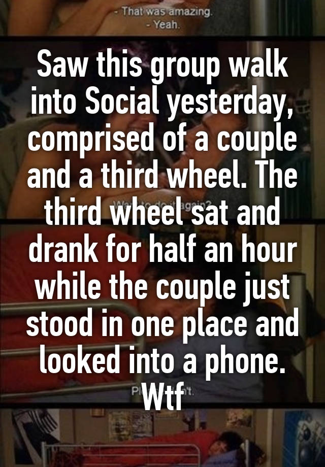 Saw this group walk into Social yesterday, comprised of a couple and a third wheel. The third wheel sat and drank for half an hour while the couple just stood in one place and looked into a phone. Wtf