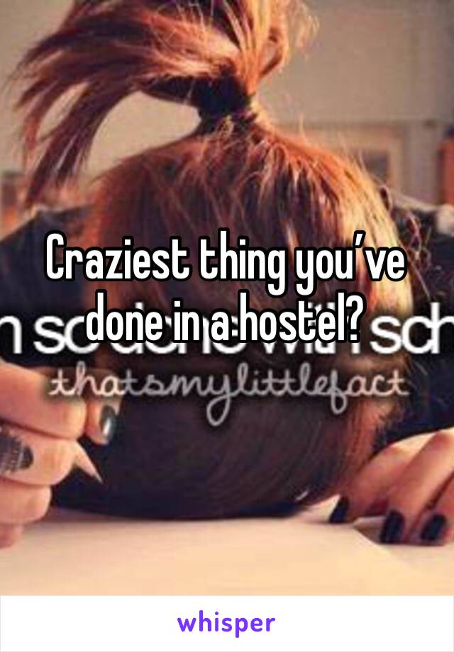 Craziest thing you’ve done in a hostel?