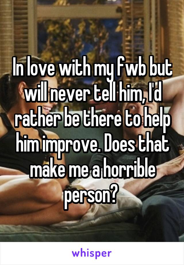 In love with my fwb but will never tell him, I'd rather be there to help him improve. Does that make me a horrible person? 
