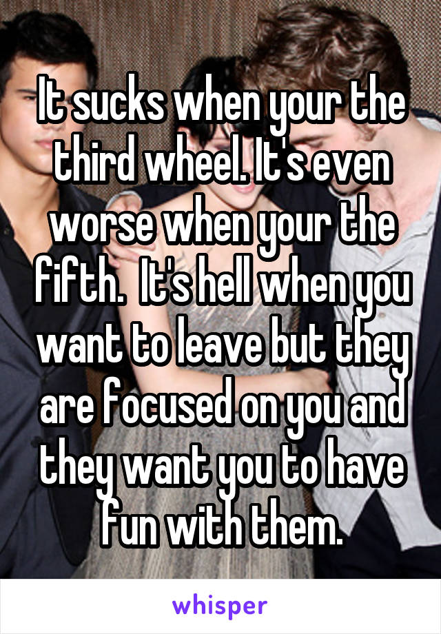 It sucks when your the third wheel. It's even worse when your the fifth.  It's hell when you want to leave but they are focused on you and they want you to have fun with them.