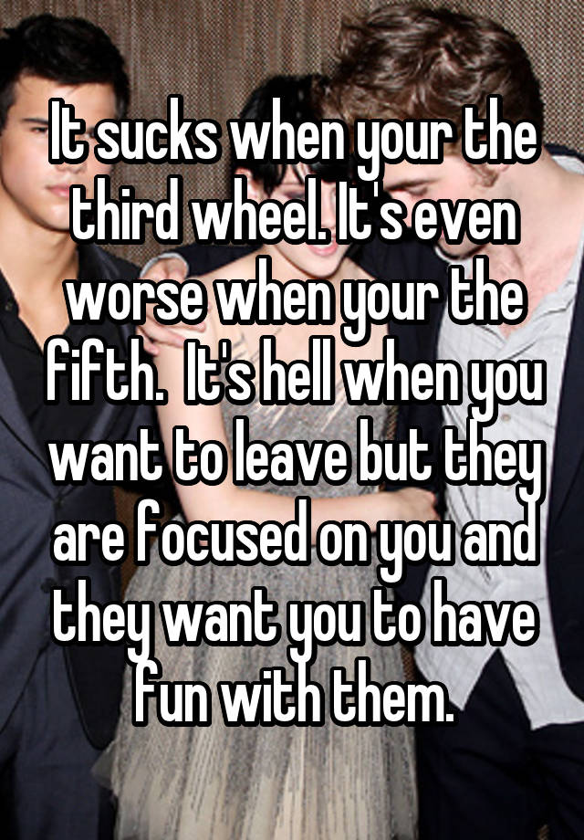 It sucks when your the third wheel. It's even worse when your the fifth.  It's hell when you want to leave but they are focused on you and they want you to have fun with them.