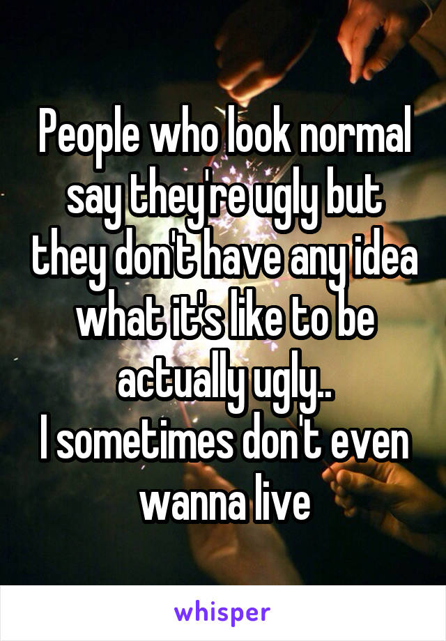 People who look normal say they're ugly but they don't have any idea what it's like to be actually ugly..
I sometimes don't even wanna live