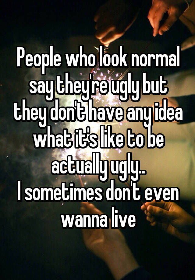 People who look normal say they're ugly but they don't have any idea what it's like to be actually ugly..
I sometimes don't even wanna live